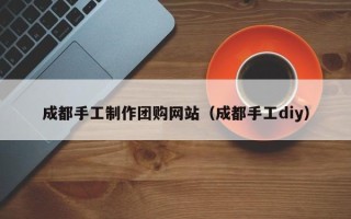 顺德成都手工制作团购网站（成都手工diy）